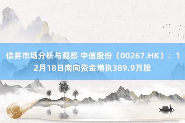 债券市场分析与观察 中信股份（00267.HK）：12月18日南向资金增执389.9万股