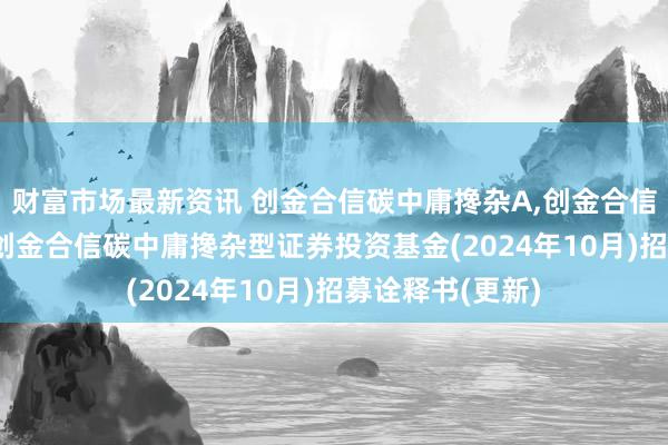 财富市场最新资讯 创金合信碳中庸搀杂A,创金合信碳中庸搀杂C: 创金合信碳中庸搀杂型证券投资基金(2024年10月)招募诠释书(更新)