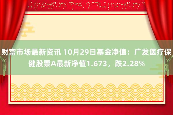 财富市场最新资讯 10月29日基金净值：广发医疗保健股票A最新净值1.673，跌2.28%