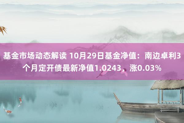 基金市场动态解读 10月29日基金净值：南边卓利3个月定开债最新净值1.0243，涨0.03%