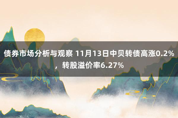 债券市场分析与观察 11月13日中贝转债高涨0.2%，转股溢价率6.27%