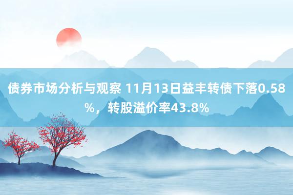 债券市场分析与观察 11月13日益丰转债下落0.58%，转股溢价率43.8%