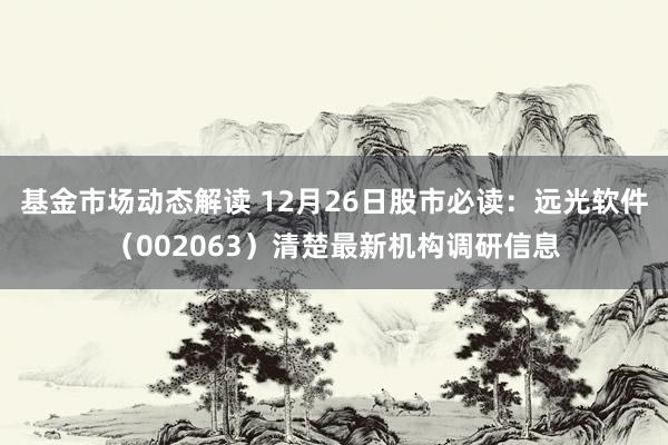 基金市场动态解读 12月26日股市必读：远光软件（002063）清楚最新机构调研信息