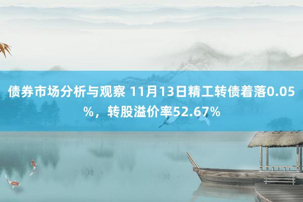 债券市场分析与观察 11月13日精工转债着落0.05%，转股溢价率52.67%