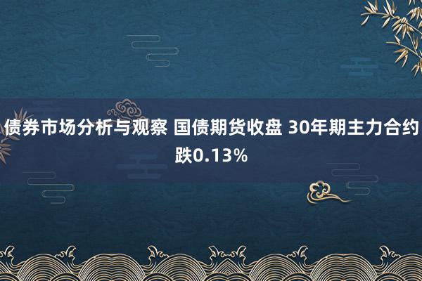 债券市场分析与观察 国债期货收盘 30年期主力合约跌0.13%