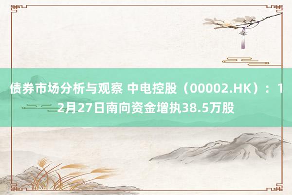 债券市场分析与观察 中电控股（00002.HK）：12月27日南向资金增执38.5万股