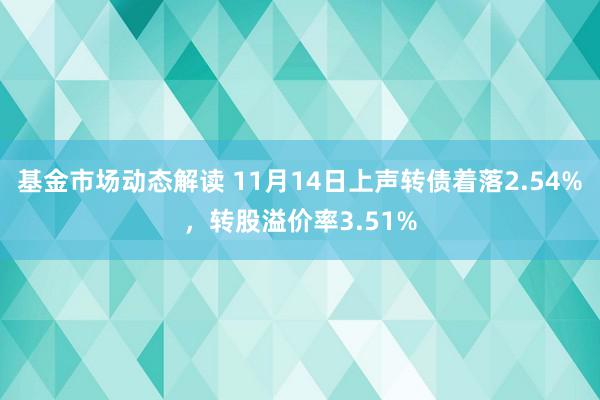 基金市场动态解读 11月14日上声转债着落2.54%，转股溢价率3.51%