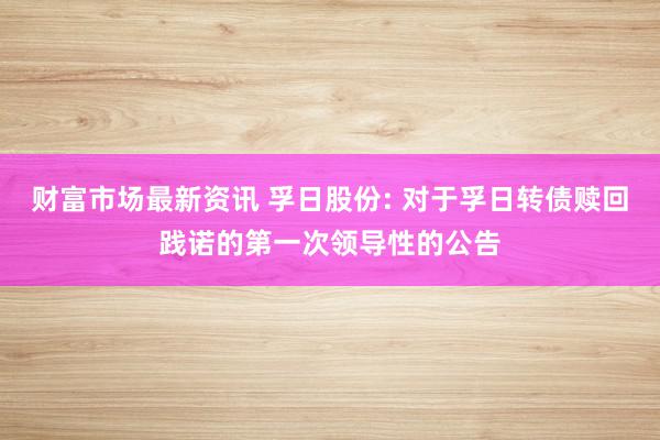 财富市场最新资讯 孚日股份: 对于孚日转债赎回践诺的第一次领导性的公告