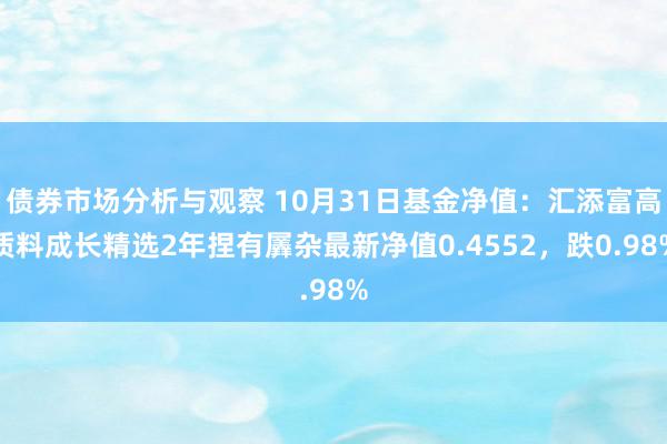 债券市场分析与观察 10月31日基金净值：汇添富高质料成长精选2年捏有羼杂最新净值0.4552，跌0.98%