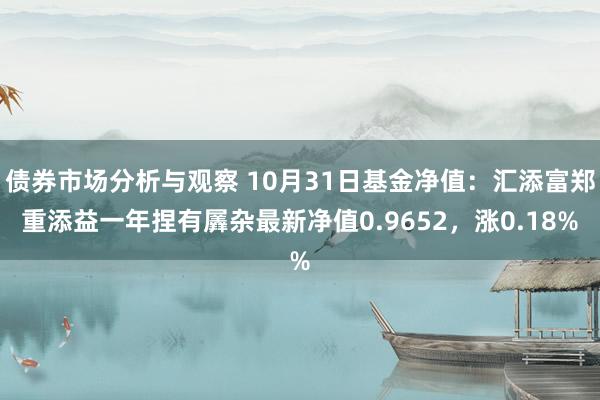 债券市场分析与观察 10月31日基金净值：汇添富郑重添益一年捏有羼杂最新净值0.9652，涨0.18%