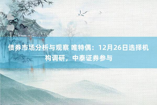 债券市场分析与观察 唯特偶：12月26日选择机构调研，中泰证券参与