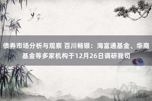 债券市场分析与观察 百川畅银：海富通基金、华商基金等多家机构于12月26日调研我司