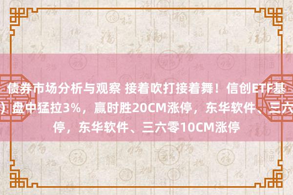 债券市场分析与观察 接着吹打接着舞！信创ETF基金（562030）盘中猛拉3%，赢时胜20CM涨停，东华软件、三六零10CM涨停