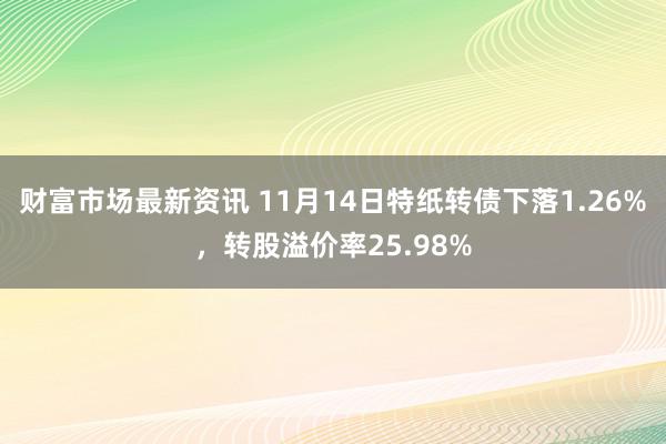 财富市场最新资讯 11月14日特纸转债下落1.26%，转股溢价率25.98%