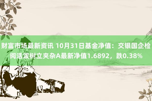 财富市场最新资讯 10月31日基金净值：交银国企检阅活泼树立夹杂A最新净值1.6892，跌0.38%