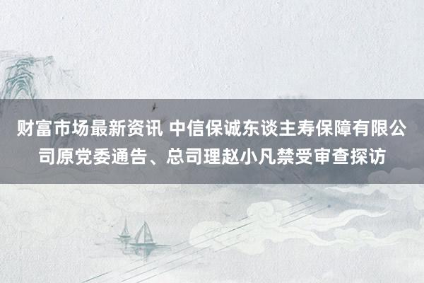 财富市场最新资讯 中信保诚东谈主寿保障有限公司原党委通告、总司理赵小凡禁受审查探访