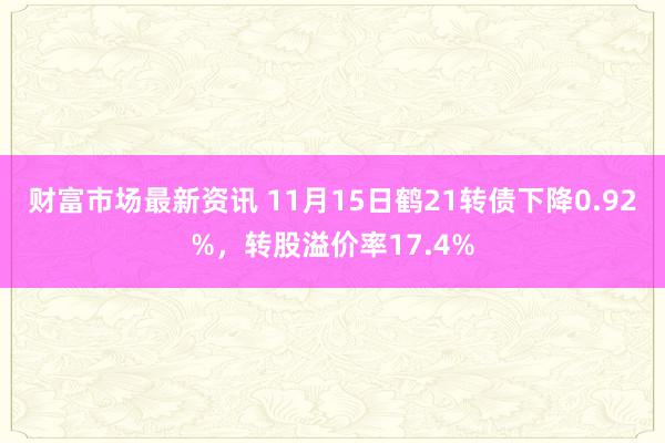 财富市场最新资讯 11月15日鹤21转债下降0.92%，转股溢价率17.4%