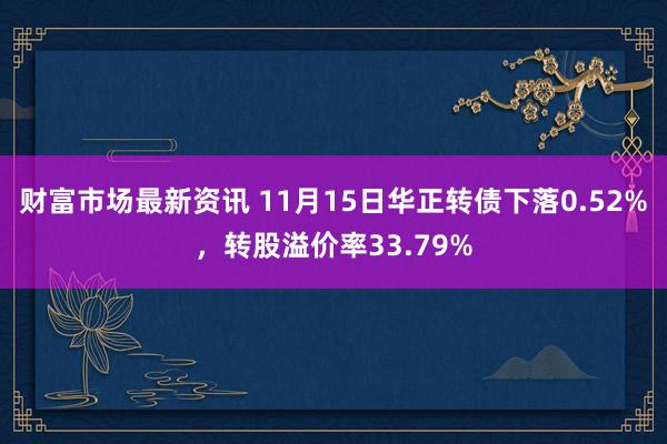 财富市场最新资讯 11月15日华正转债下落0.52%，转股溢价率33.79%