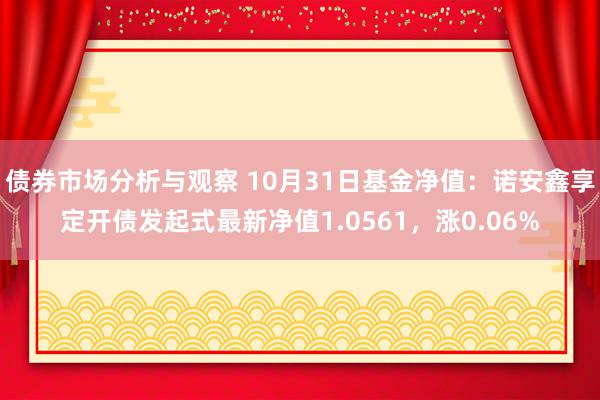 债券市场分析与观察 10月31日基金净值：诺安鑫享定开债发起式最新净值1.0561，涨0.06%