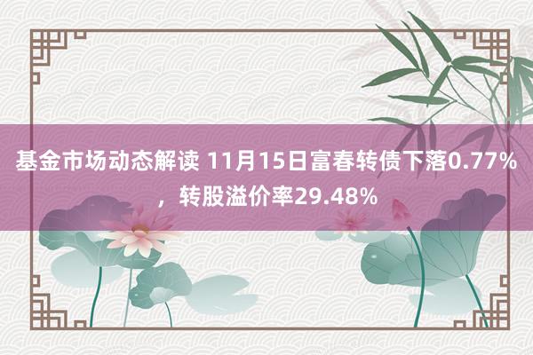 基金市场动态解读 11月15日富春转债下落0.77%，转股溢价率29.48%