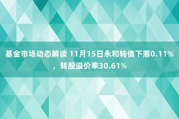 基金市场动态解读 11月15日永和转债下落0.11%，转股溢价率30.61%