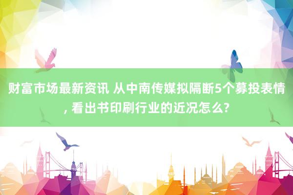 财富市场最新资讯 从中南传媒拟隔断5个募投表情, 看出书印刷行业的近况怎么?