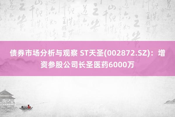 债券市场分析与观察 ST天圣(002872.SZ)：增资参股公司长圣医药6000万