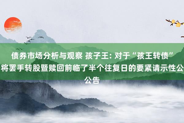 债券市场分析与观察 孩子王: 对于“孩王转债”行将罢手转股暨赎回前临了半个往复日的要紧请示性公告