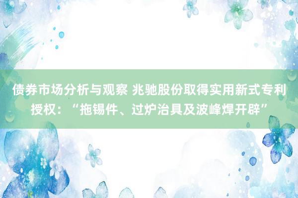 债券市场分析与观察 兆驰股份取得实用新式专利授权：“拖锡件、过炉治具及波峰焊开辟”