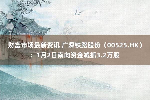 财富市场最新资讯 广深铁路股份（00525.HK）：1月2日南向资金减抓3.2万股