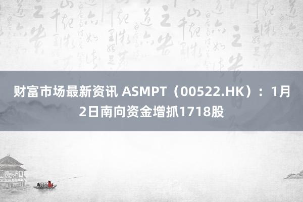 财富市场最新资讯 ASMPT（00522.HK）：1月2日南向资金增抓1718股