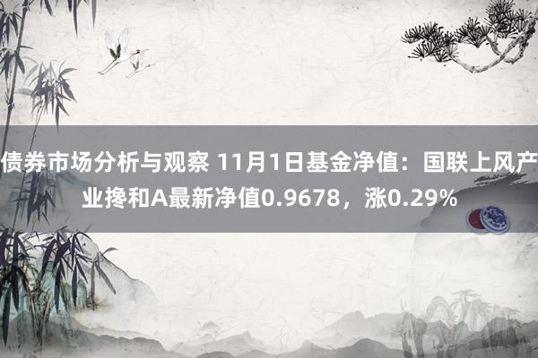 债券市场分析与观察 11月1日基金净值：国联上风产业搀和A最新净值0.9678，涨0.29%