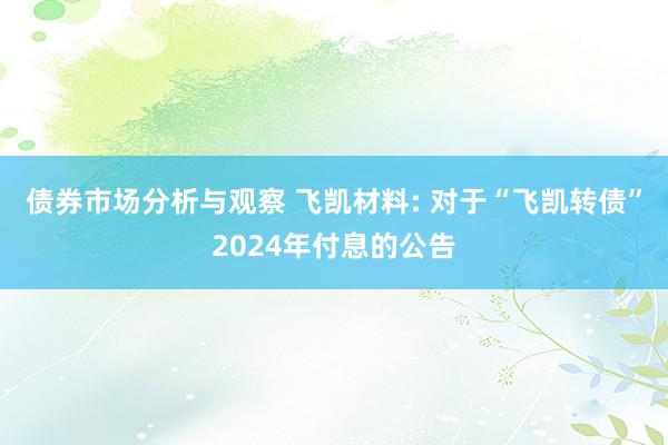 债券市场分析与观察 飞凯材料: 对于“飞凯转债”2024年付息的公告