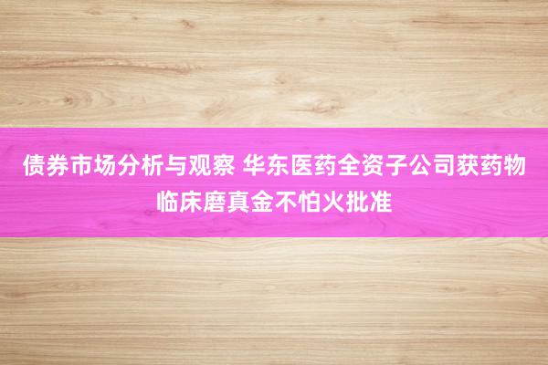 债券市场分析与观察 华东医药全资子公司获药物临床磨真金不怕火批准