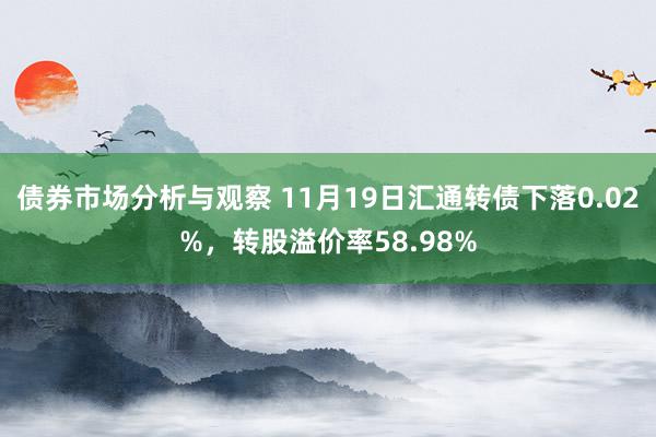 债券市场分析与观察 11月19日汇通转债下落0.02%，转股溢价率58.98%