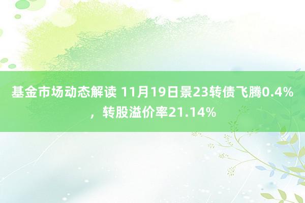 基金市场动态解读 11月19日景23转债飞腾0.4%，转股溢价率21.14%