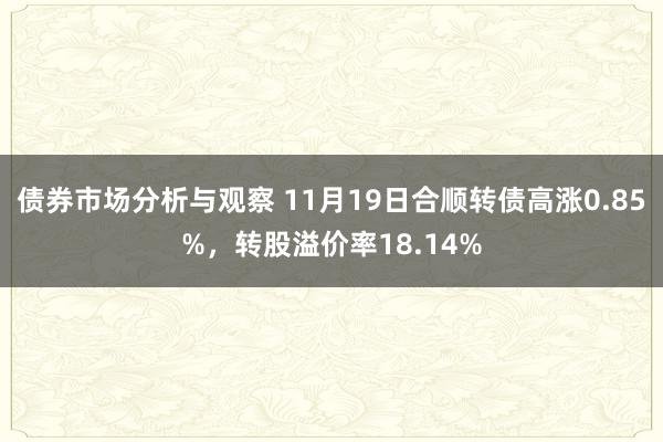 债券市场分析与观察 11月19日合顺转债高涨0.85%，转股溢价率18.14%