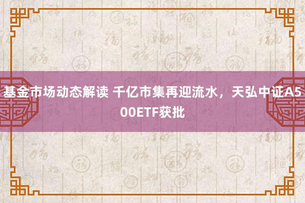 基金市场动态解读 千亿市集再迎流水，天弘中证A500ETF获批