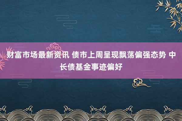 财富市场最新资讯 债市上周呈现飘荡偏强态势 中长债基金事迹偏好