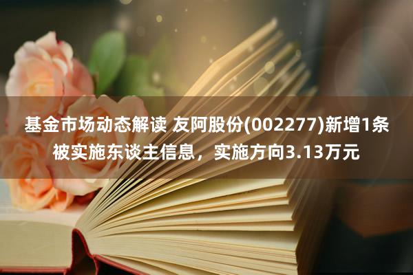 基金市场动态解读 友阿股份(002277)新增1条被实施东谈主信息，实施方向3.13万元