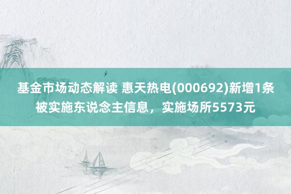 基金市场动态解读 惠天热电(000692)新增1条被实施东说念主信息，实施场所5573元