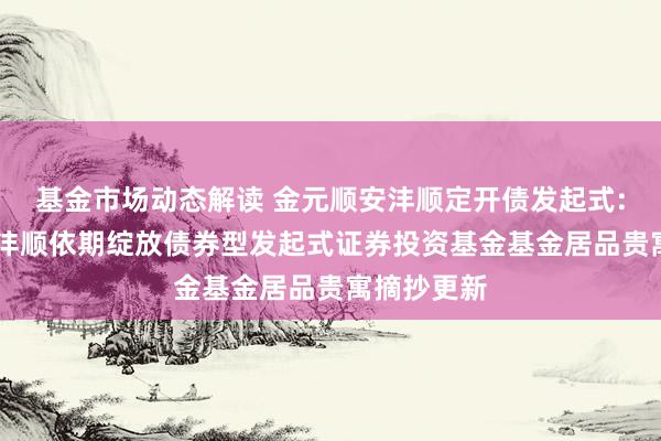 基金市场动态解读 金元顺安沣顺定开债发起式: 金元顺安沣顺依期绽放债券型发起式证券投资基金基金居品贵寓摘抄更新