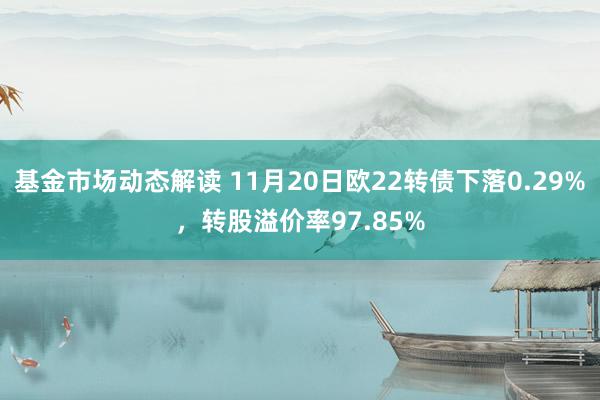 基金市场动态解读 11月20日欧22转债下落0.29%，转股溢价率97.85%