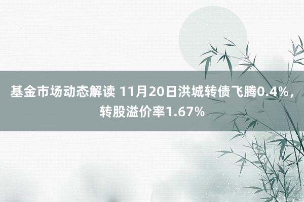 基金市场动态解读 11月20日洪城转债飞腾0.4%，转股溢价率1.67%