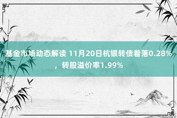 基金市场动态解读 11月20日杭银转债着落0.28%，转股溢价率1.99%