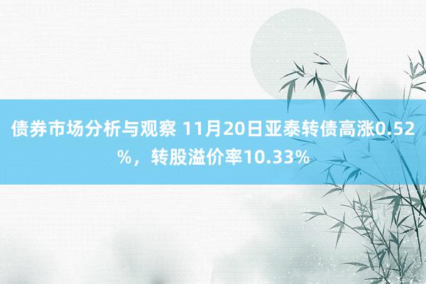 债券市场分析与观察 11月20日亚泰转债高涨0.52%，转股溢价率10.33%