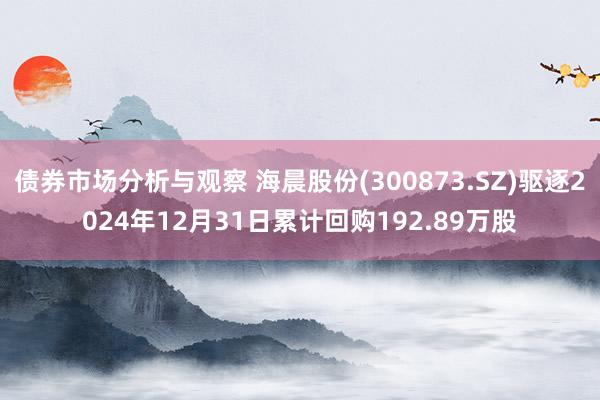 债券市场分析与观察 海晨股份(300873.SZ)驱逐2024年12月31日累计回购192.89万股