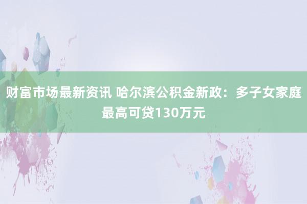 财富市场最新资讯 哈尔滨公积金新政：多子女家庭最高可贷130万元