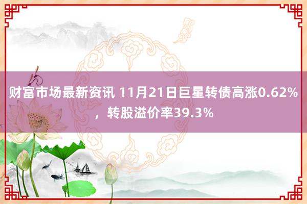 财富市场最新资讯 11月21日巨星转债高涨0.62%，转股溢价率39.3%