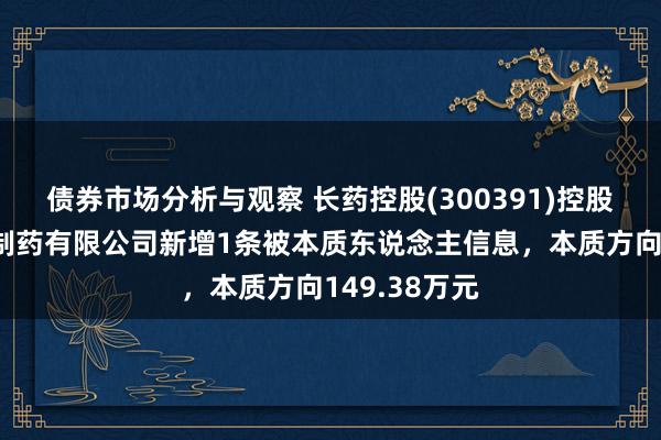 债券市场分析与观察 长药控股(300391)控股的湖北安博制药有限公司新增1条被本质东说念主信息，本质方向149.38万元